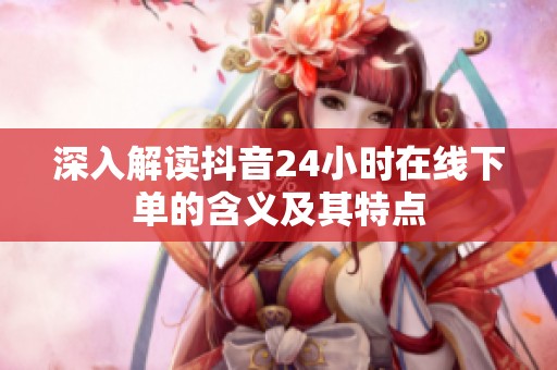 深入解读抖音24小时在线下单的含义及其特点 深入解读抖音24小时在线下单的含义及其特点