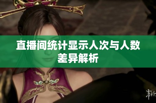 直播间统计显示人次与人数差异解析