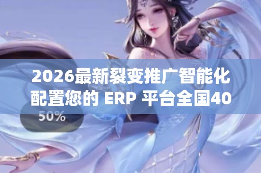 2026最新裂变推广智能化配置您的 ERP 平台全国400服务热线号码,dy