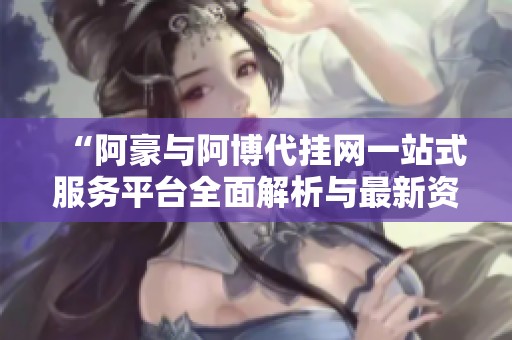 “阿豪与阿博代挂网一站式服务平台全面解析与最新资讯”