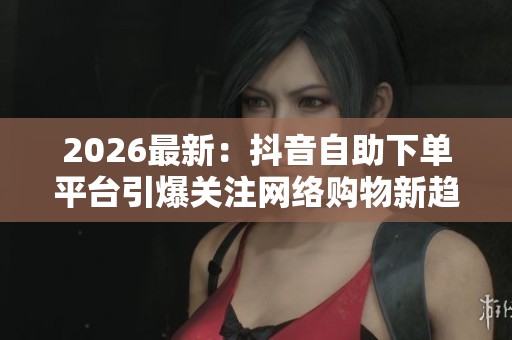 2026最新：抖音自助下单平台引爆关注网络购物新趋势悄然兴起智能化