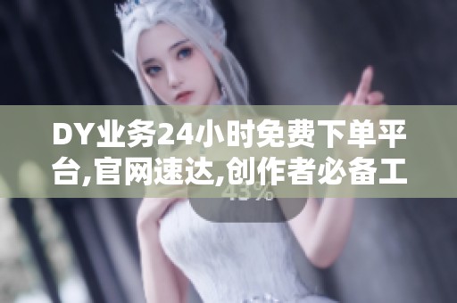 DY业务24小时免费下单平台,官网速达,创作者必备工具推荐