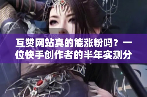 互赞网站真的能涨粉吗？一位快手创作者的半年实测分享