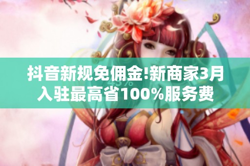 抖音新规免佣金!新商家3月入驻最高省100%服务费 抖音新规免佣金!新商家3月入驻最高省100%服务费