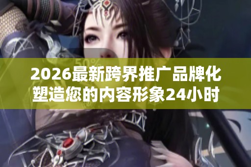 2026最新跨界推广品牌化塑造您的内容形象24小时服务电话--全国