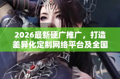 2026最新硬广推广,打造差异化定制网络平台及全国售后服务 2026最新硬广推广,打造差异化定制网络平台及全国售后服务
