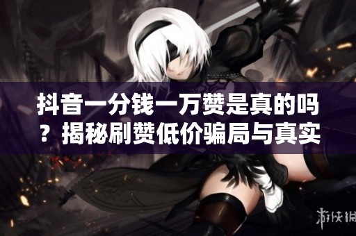 抖音一分钱一万赞是真的吗？揭秘刷赞低价骗局与真实风险