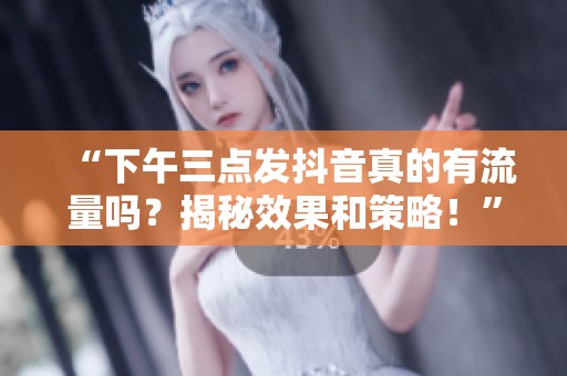 “下午三点发抖音真的有流量吗？揭秘效果和策略！”