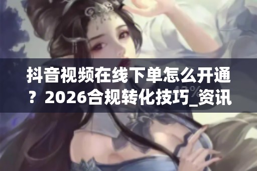 抖音视频在线下单怎么开通？2026合规转化技巧_资讯