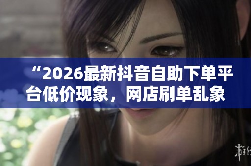 “2026最新抖音自助下单平台低价现象，网店刷单乱象引发监管部门关注”
