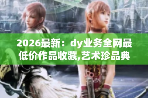 2026最新：dy业务全网最低价作品收藏,艺术珍品典藏汇聚价值永恒