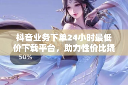 抖音业务下单24小时最低价下载平台，助力性价比撬动市场增长