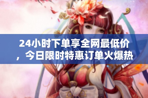 24小时下单享全网最低价，今日限时特惠订单火爆热销！