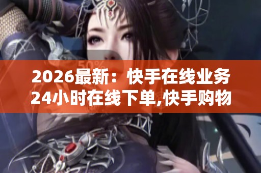 2026最新：快手在线业务24小时在线下单,快手购物不打烊全天随心买