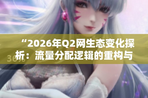 “2026年Q2网生态变化探析：流量分配逻辑的重构与未来趋势”