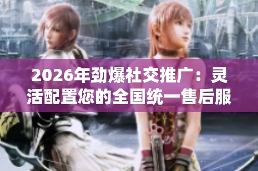 2026年劲爆社交推广：灵活配置您的全国统一售后服务与维修网络平台