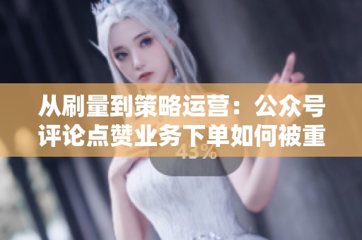 从刷量到策略运营：公众号评论点赞业务下单如何被重新定义？