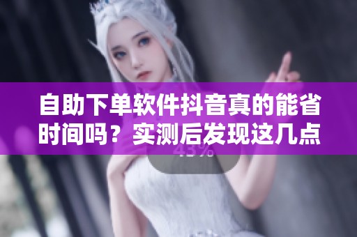 自助下单软件抖音真的能省时间吗？实测后发现这几点很关键