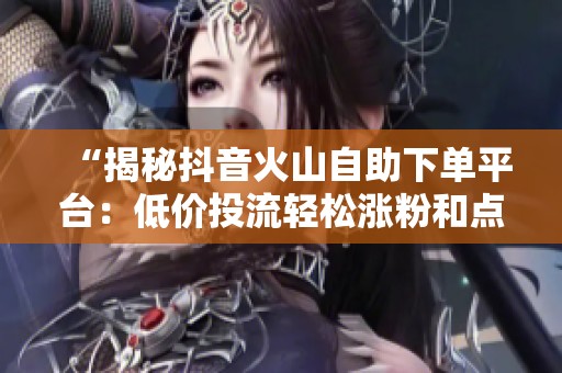 “揭秘抖音火山自助下单平台：低价投流轻松涨粉和点赞的有效攻略”