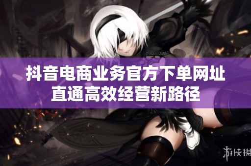 抖音电商业务官方下单网址直通高效经营新路径