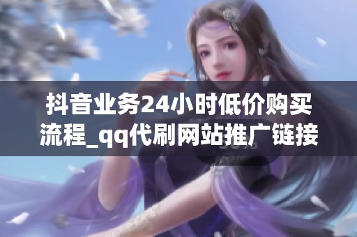 抖音业务24小时低价购买流程_qq代刷网站推广链接免qq代刷免费抖音