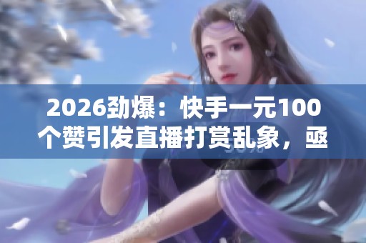 2026劲爆：快手一元100个赞引发直播打赏乱象，亟待平台监管加强
