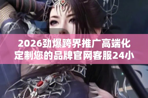 2026劲爆跨界推广高端化定制您的品牌官网客服24小时全国各售后