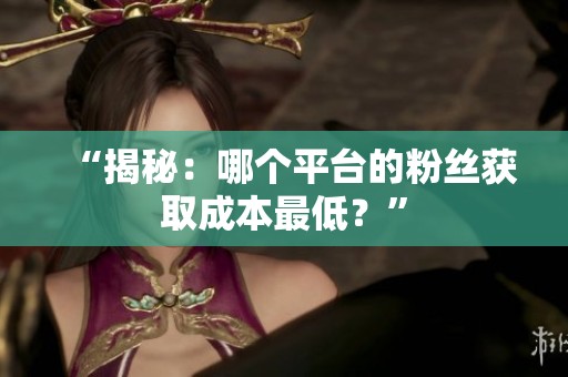 “揭秘：哪个平台的粉丝获取成本最低？”