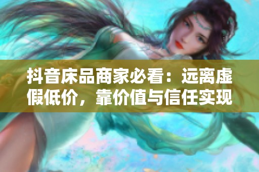 抖音床品商家必看：远离虚假低价，靠价值与信任实现高转化