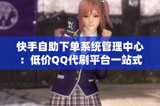 快手自助下单系统管理中心：低价QQ代刷平台一站式服务