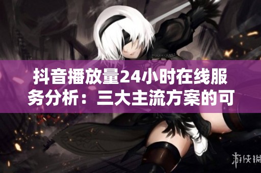 抖音播放量24小时在线服务分析：三大主流方案的可靠性对比