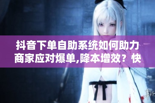 抖音下单自助系统如何助力商家应对爆单,降本增效？快速提升销量