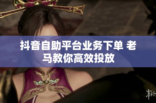 抖音自助平台业务下单 老马教你高效投放 抖音自助平台业务下单 老马教你高效投放
