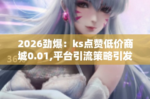 2026劲爆：ks点赞低价商城0.01,平台引流策略引发消费者购买热潮