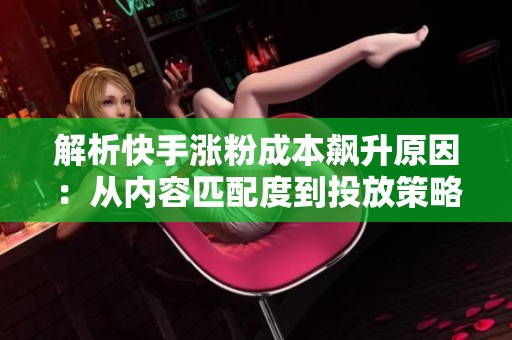 解析快手涨粉成本飙升原因:从内容匹配度到投放策略 解析快手涨粉成本飙升原因:从内容匹配度到投放策略