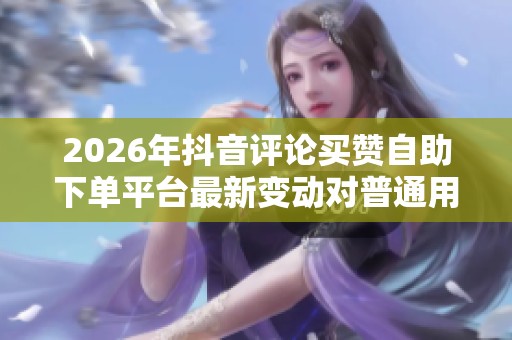 2026年抖音评论买赞自助下单平台最新变动对普通用户的影响分析 2026年抖音评论买赞自助下单平台最新变动对普通用户的影响分析