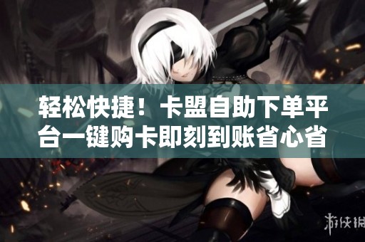 轻松快捷！卡盟自助下单平台一键购卡即刻到账省心省力
