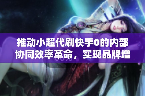 推动小超代刷快手0的内部协同效率革命，实现品牌增长的新基建与降本方案