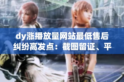 dy涨播放量网站最低售后纠纷高发点：截图留证、平台投诉入口一次说清