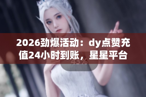 2026劲爆活动：dy点赞充值24小时到账，星星平台星币充值延迟引发用户等待忧虑
