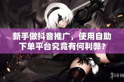 新手做抖音推广,使用自助下单平台究竟有何利弊? 新手做抖音推广,使用自助下单平台究竟有何利弊?