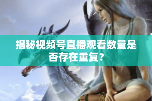 揭秘视频号直播观看数量是否存在重复？