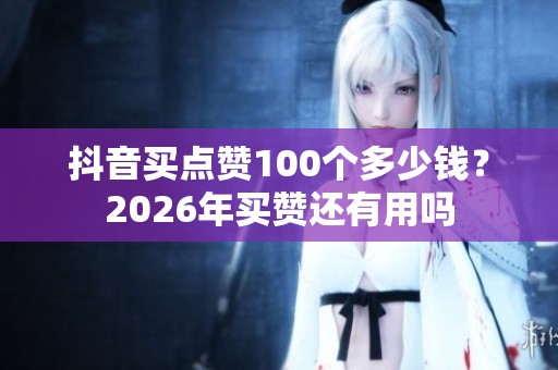 抖音买点赞100个多少钱？2026年买赞还有用吗