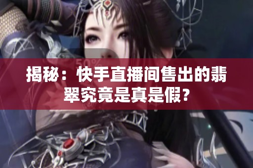 揭秘：快手直播间售出的翡翠究竟是真是假？