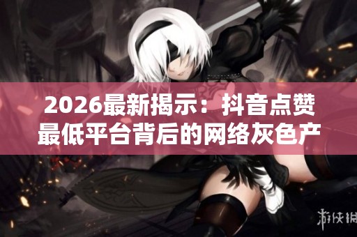 2026最新揭示:抖音点赞最低平台背后的网络灰色产业运作模式 2026最新揭示:抖音点赞最低平台背后的网络灰色产业运作模式