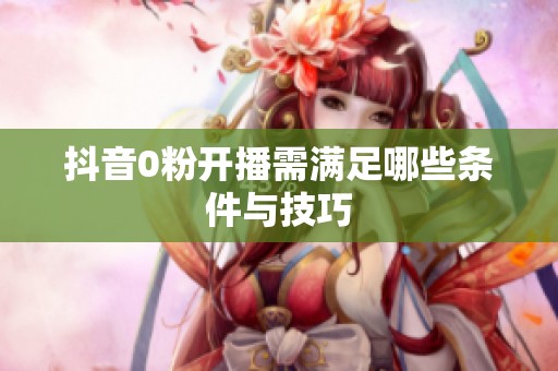 抖音0粉开播需满足哪些条件与技巧