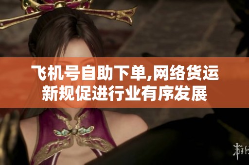 飞机号自助下单,网络货运新规促进行业有序发展