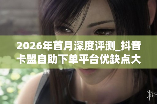 2026年首月深度评测_抖音卡盟自助下单平台优缺点大揭秘_哪个品牌