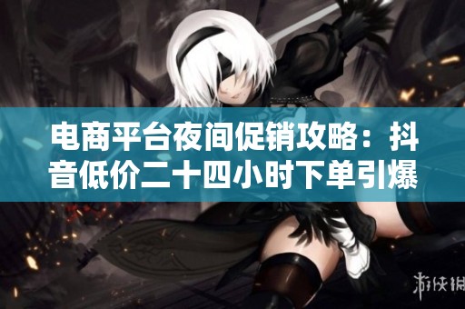 电商平台夜间促销攻略：抖音低价二十四小时下单引爆消费热潮