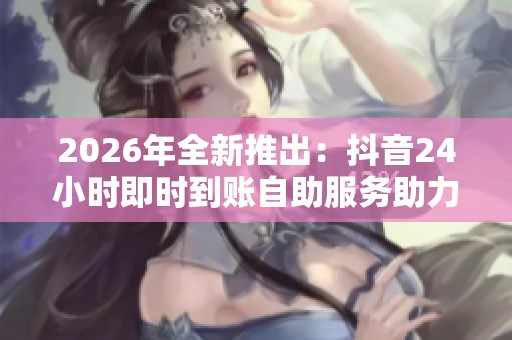 2026年全新推出:抖音24小时即时到账自助服务助力用户轻松提现 2026年全新推出:抖音24小时即时到账自助服务助力用户轻松提现